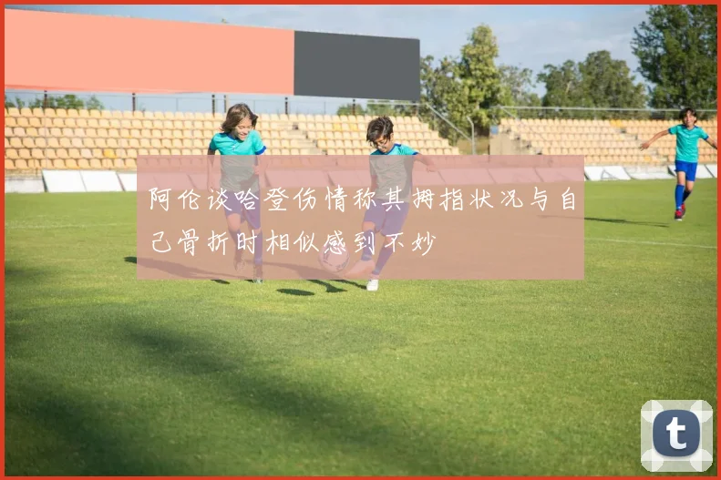 阿伦谈哈登伤情称其拇指状况与自己骨折时相似感到不妙