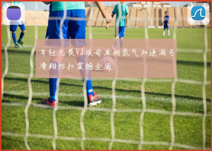 年轻无畏VJ埃奇库姆氮气加速满弓滑翔炸扣震撼全场