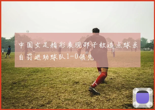 中国女足精彩表现邵子钦造点球亲自罚进助球队1-0领先