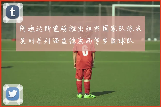 阿迪达斯重磅推出经典国家队球衣复刻系列涵盖德意西等多国球队