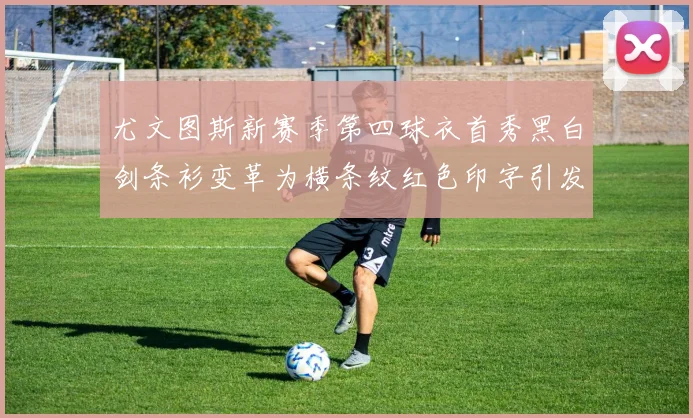 尤文图斯新赛季第四球衣首秀黑白剑条衫变革为横条纹红色印字引发关注