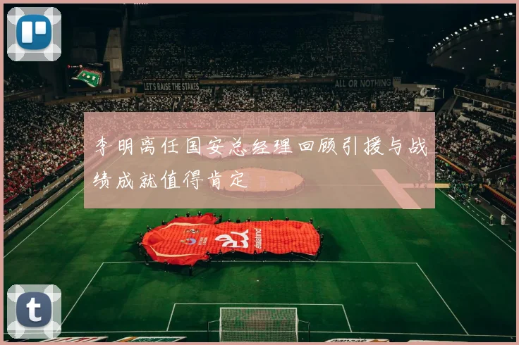 李明离任国安总经理回顾引援与战绩成就值得肯定