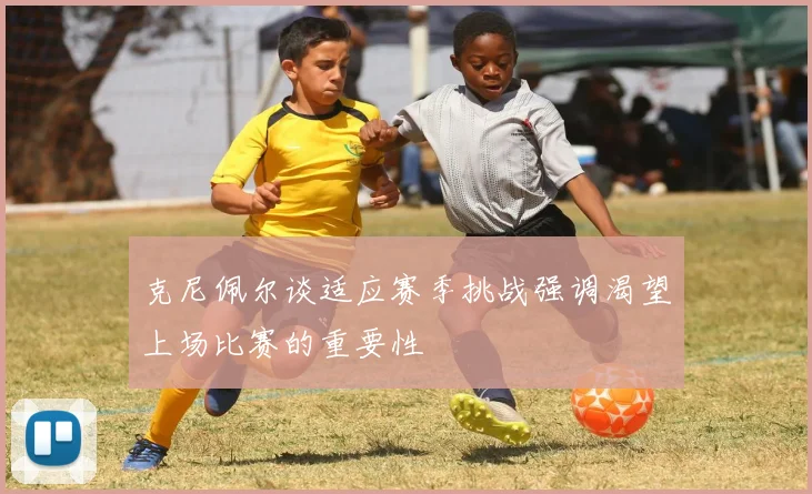 克尼佩尔谈适应赛季挑战强调渴望上场比赛的重要性