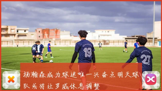 杨瀚森成为球迷唯一兴奋点明天球队或将让罗威休息调整