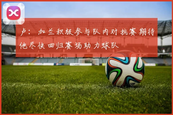 卢：加兰积极参与队内对抗赛期待他尽快回归赛场助力球队