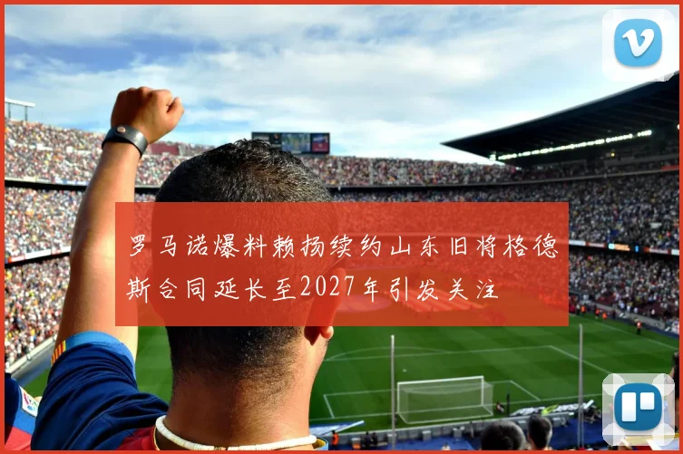 罗马诺爆料赖扬续约山东旧将格德斯合同延长至2027年引发关注