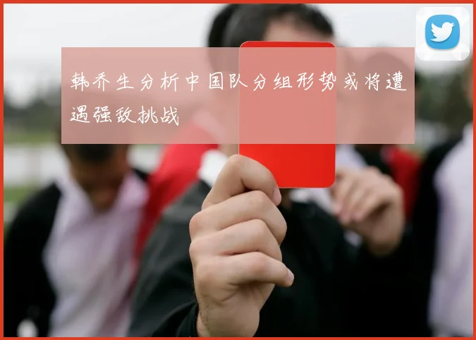 韩乔生分析中国队分组形势或将遭遇强敌挑战