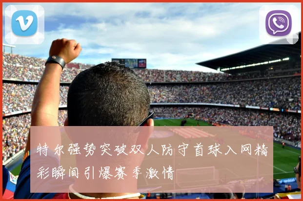 特尔强势突破双人防守首球入网精彩瞬间引爆赛季激情