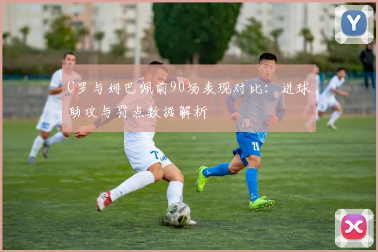 C罗与姆巴佩前90场表现对比：进球助攻与罚点数据解析