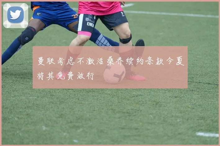 曼联考虑不激活桑乔续约条款今夏将其免费放行