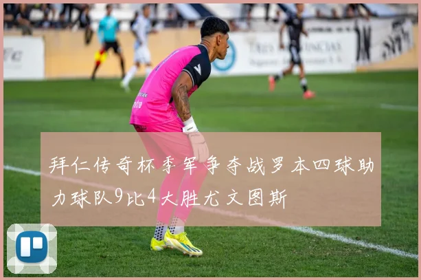 拜仁传奇杯季军争夺战罗本四球助力球队9比4大胜尤文图斯