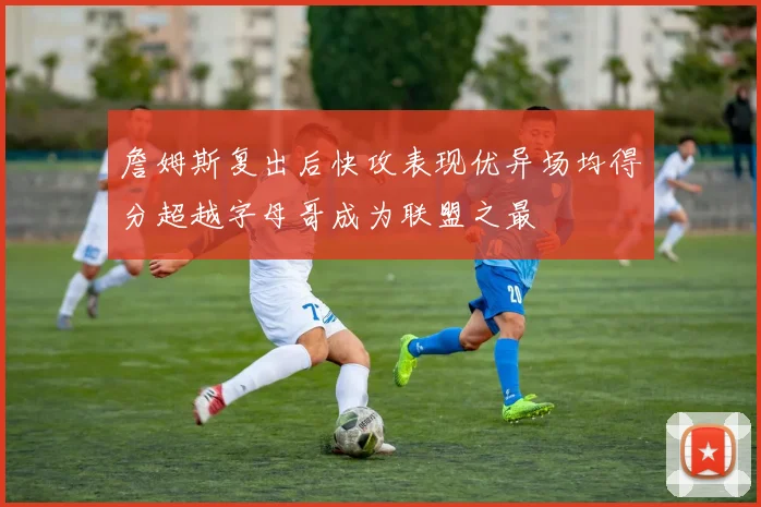 詹姆斯复出后快攻表现优异场均得分超越字母哥成为联盟之最