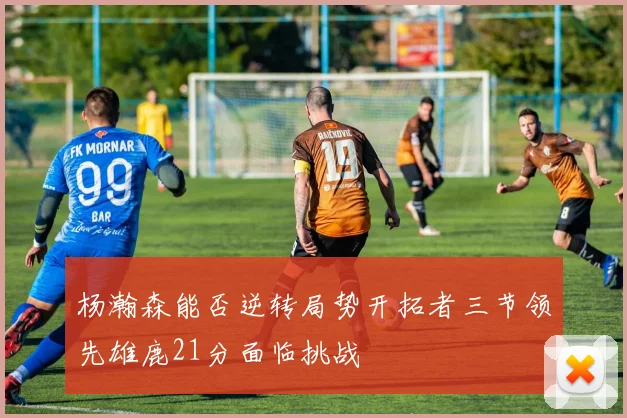 杨瀚森能否逆转局势开拓者三节领先雄鹿21分面临挑战