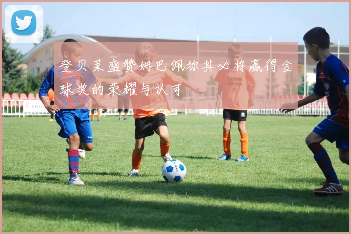 登贝莱盛赞姆巴佩称其必将赢得金球奖的荣耀与认可
