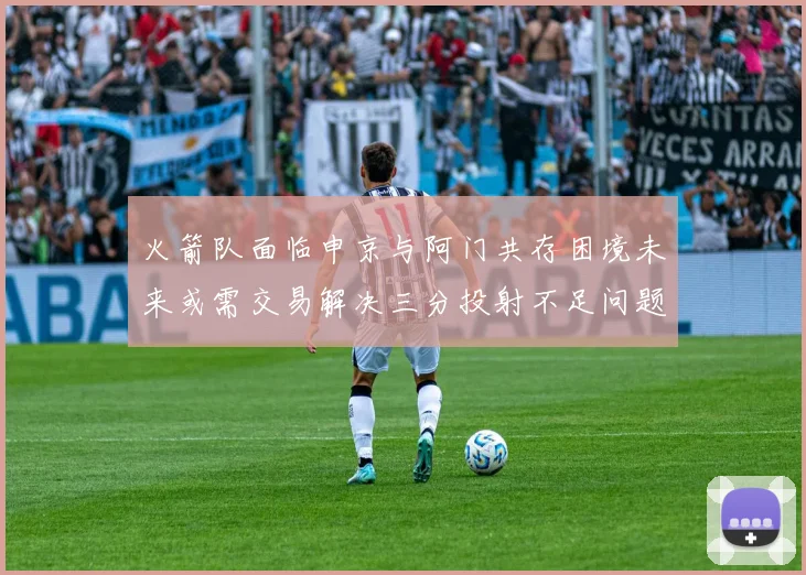 火箭队面临申京与阿门共存困境未来或需交易解决三分投射不足问题