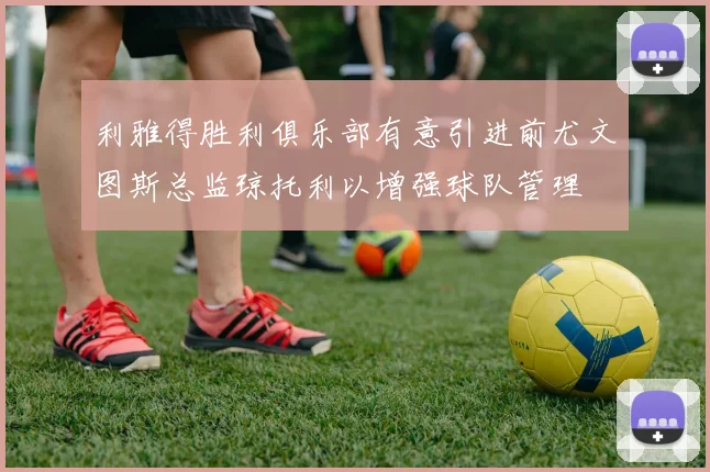 利雅得胜利俱乐部有意引进前尤文图斯总监琼托利以增强球队管理